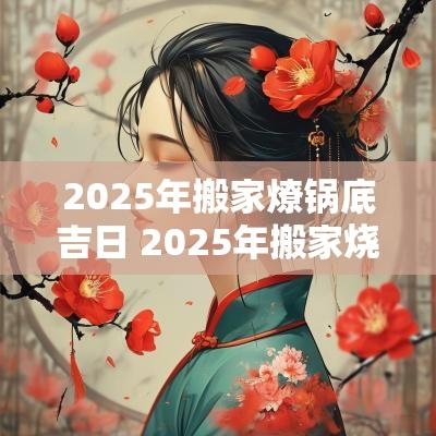 2025年搬家燎锅底吉日 2025年搬家烧炕吉日