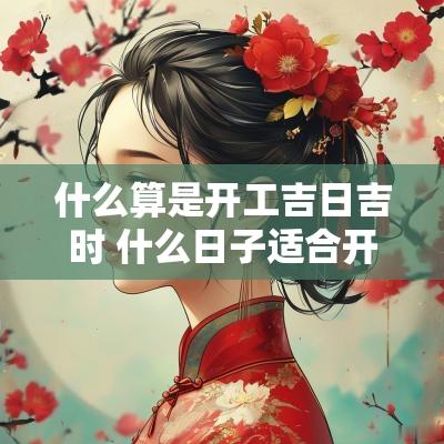 什么算是开工吉日吉时 什么日子适合开工吉日