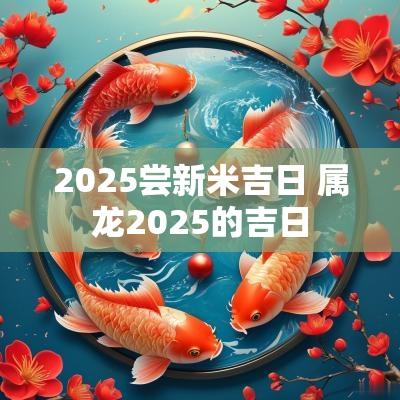 2025尝新米吉日 属龙2025的吉日