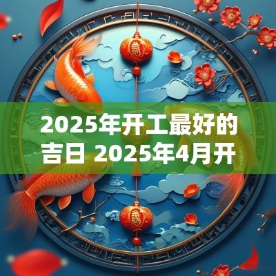 2025年开工最好的吉日 2025年4月开工最佳吉日一览表