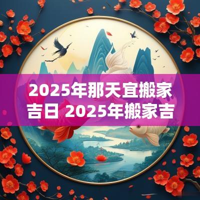 2025年那天宜搬家吉日 2025年搬家吉日老黄历查询