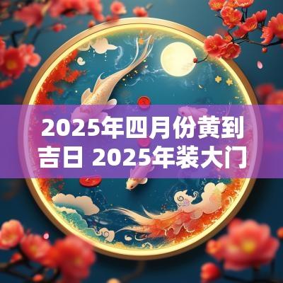 2025年四月份黄到吉日 2025年装大门吉日查询