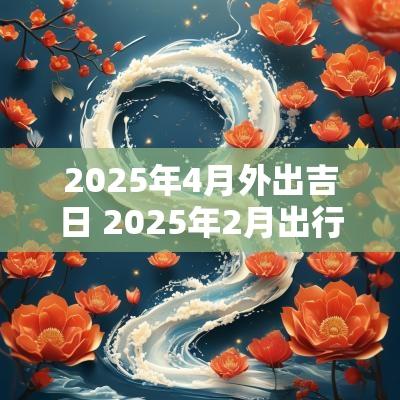 2025年4月外出吉日 2025年2月出行吉日