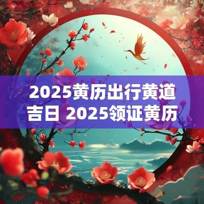 2025黄历出行黄道吉日 2025领证黄历黄道吉日