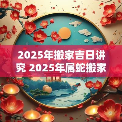 2025年搬家吉日讲究 2025年属蛇搬家吉日