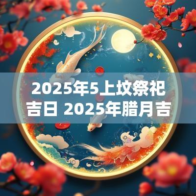 2025年5上坟祭祀吉日 2025年腊月吉日祭祀