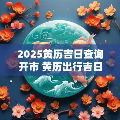 2025黄历吉日查询开市 黄历出行吉日查询2025