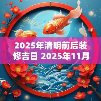 2025年清明前后装修吉日 2025年11月份装修吉日