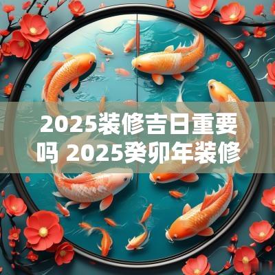 2025装修吉日重要吗 2025癸卯年装修吉日