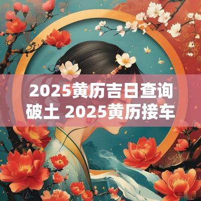 2025黄历吉日查询破土 2025黄历接车吉日查询