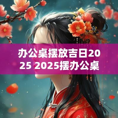 办公桌摆放吉日2025 2025摆办公桌吉日