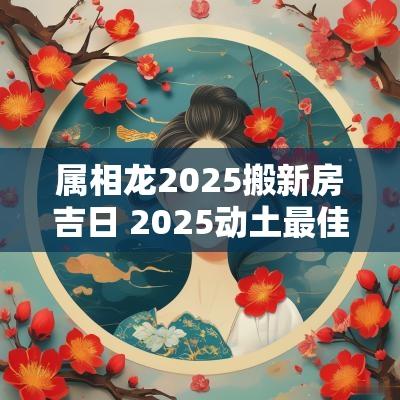 属相龙2025搬新房吉日 2025动土最佳吉日查询