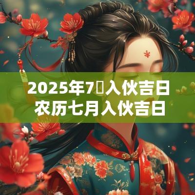 2025年7冃入伙吉日 农历七月入伙吉日有哪些