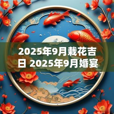 2025年9月栽花吉日 2025年9月婚宴吉日查询