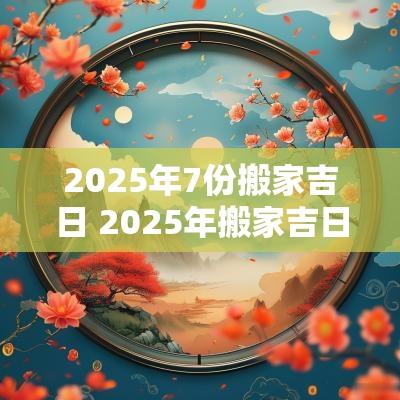 2025年7份搬家吉日 2025年搬家吉日论坛