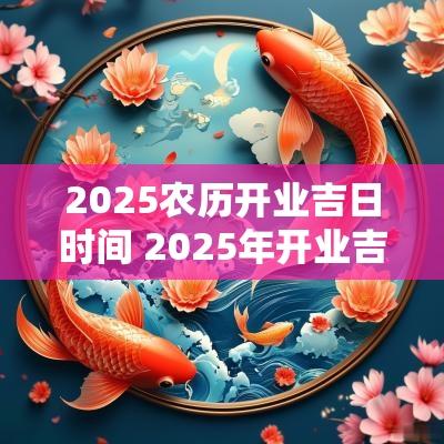 2025农历开业吉日时间 2025年开业吉日吉时一览表