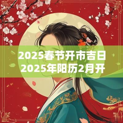 2025春节开市吉日 2025年阳历2月开市吉日 2025春节开市吉日 2025年阳历2月开市吉日