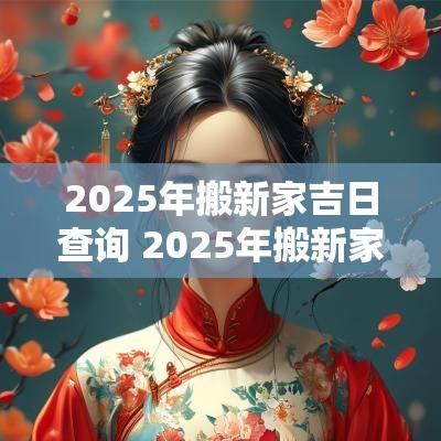 2025年搬新家吉日查询 2025年搬新家最旺吉日表