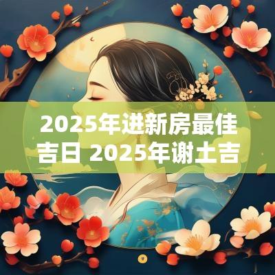 2025年进新房最佳吉日 2025年谢土吉日一览表