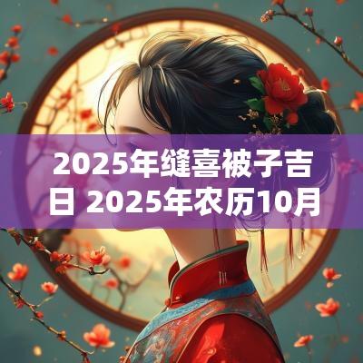 2025年缝喜被子吉日 2025年农历10月份缝喜被子吉日