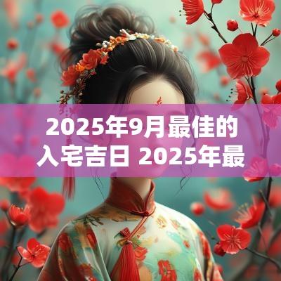 2025年9月最佳的入宅吉日 2025年最佳入宅吉日查询表