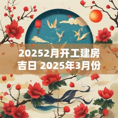 20252月开工建房吉日 2025年3月份哪天建房开工吉日