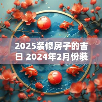2025装修房子的吉日 2025年2月份装修房子吉日有哪几天