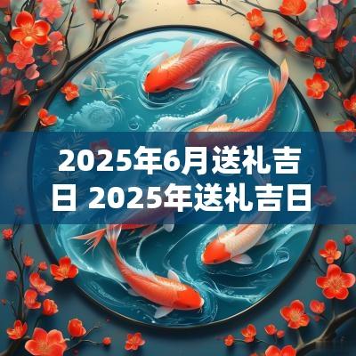 2025年6月送礼吉日 2025年送礼吉日查询表