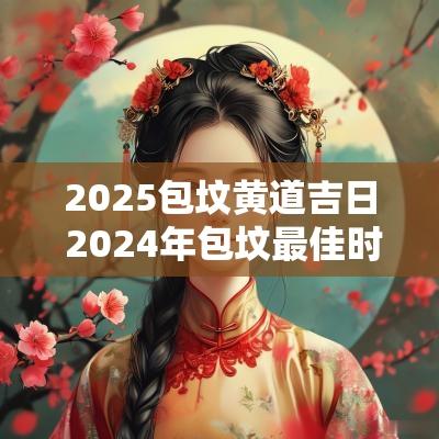 2025包坟黄道吉日 2025年包坟最佳时间表