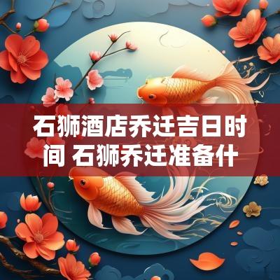 石狮酒店乔迁吉日时间 石狮乔迁准备什么东西