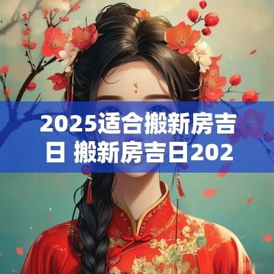 2025适合搬新房吉日 搬新房吉日2025一览表大全