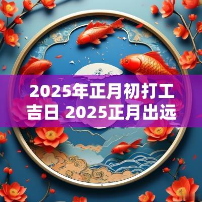 2025年正月初打工吉日 2025正月出远门吉日