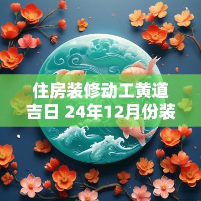 住房装修动工黄道吉日 24年12月份装修动工黄道吉日