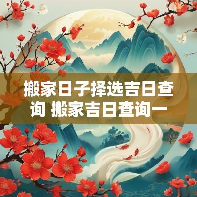 搬家日子择选吉日查询 搬家吉日查询一览表2025几月