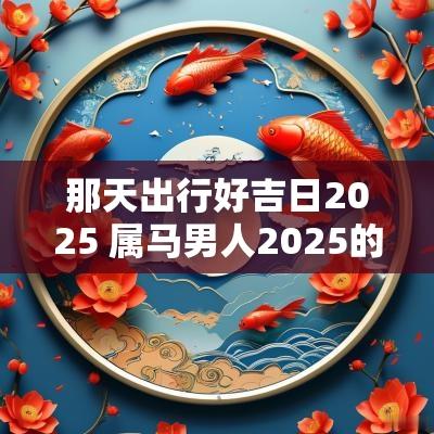 那天出行好吉日2025 属马男人2025的吉日