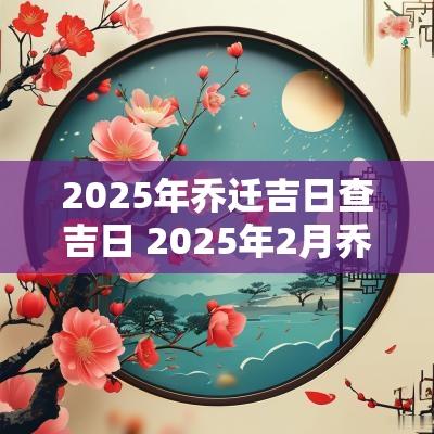 2025年乔迁吉日查吉日 2025年2月乔迁吉日一览表查询