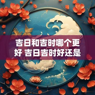 吉日和吉时哪个更好 吉日吉时好还是吉日良时好