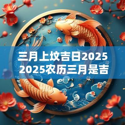 三月上坟吉日2025 2025农历三月是吉日吗