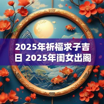 2025年祈福求子吉日 2025年闺女出阁吉日