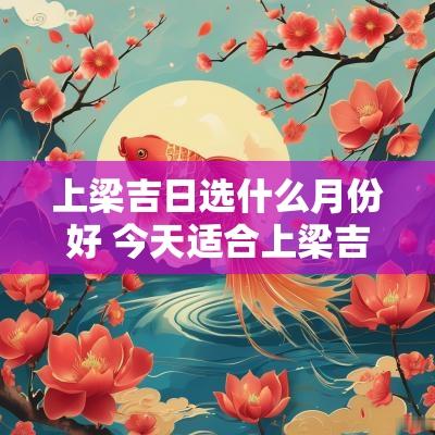 上梁吉日选什么月份好 今天适合上梁吉日吗