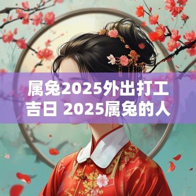 属兔2025外出打工吉日 2025属兔的人搬家吉日