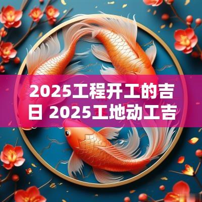 2025工程开工的吉日 2025工地动工吉日