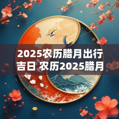 2025农历腊月出行吉日 农历2025腊月生子吉日
