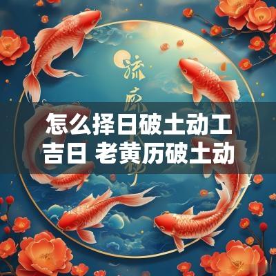 怎么择日破土动工吉日 老黄历破土动工吉日