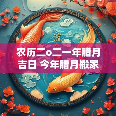 农历二o二一年腊月吉日 今年腊月搬家吉日一览表