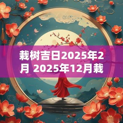 栽树吉日2025年2月 2025年12月栽树吉日