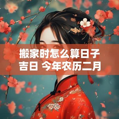 搬家时怎么算日子吉日 今年农历二月搬家吉日