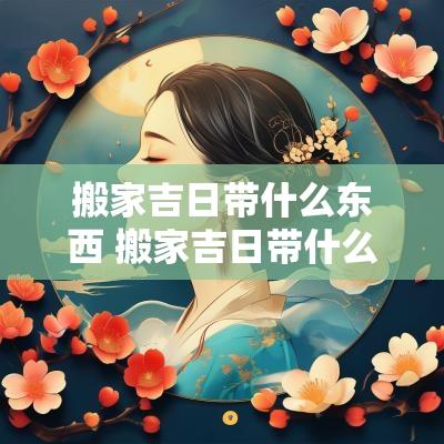 搬家吉日带什么东西 搬家吉日带什么东西最好吉利