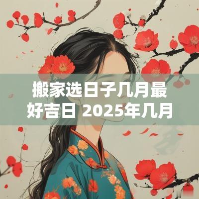 搬家选日子几月最好吉日 2025年几月几号搬家吉日