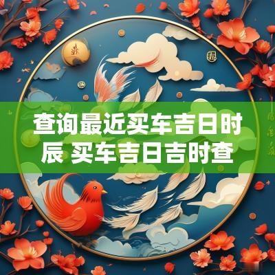 查询最近买车吉日时辰 买车吉日吉时查询2025